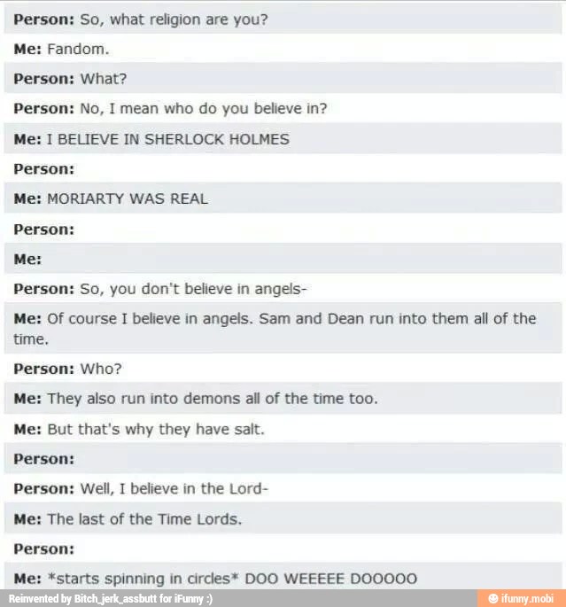 Person: So, what religion are you?
Me: Fandom.
Person: What?
Person: No, I mean who do you believe in?
Me: 1 BELIEVE IN SHERLOCK HOLMES
Person:
Me: MORIARTY WAS REAL
Person:
Person: So, you don't believe in angels-
Me: Of course I believe in angels. Sam and Dean run into them all of the
time.
Person: Who?
Me: They also run into demons all of the time too.
Me: But that's why they have salt.
Person:
Person: Well, I believe in the Lord-
Me: The last of the Time Lords.
Person:
M *starts spinning in cirdes* DOO WEEEEE DOOOOO