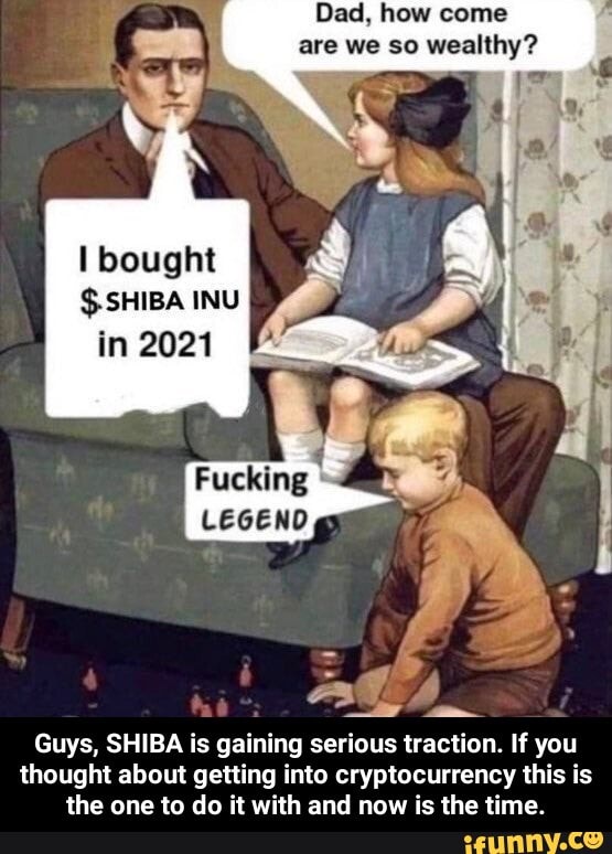 Dad, how come are we so wealthy?
bought
$-SHIBA INU
in 2021
Fucking
LEGEND
Guys, SHIBA is gaining serious traction. If you thought about getting into cryptocurrency this is the one to do it with and now is the time. - Guys, SHIBA is gaining serious traction. If you thought about getting into cryptocurrency this is the one to do it with and now is the time.