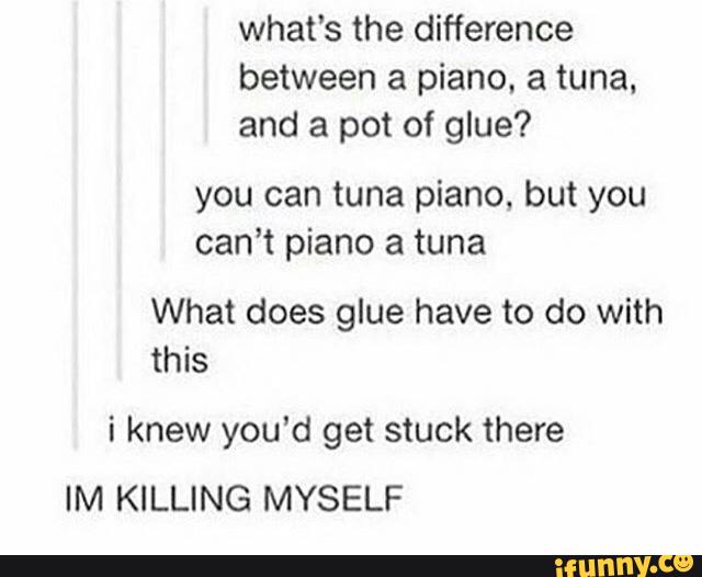 what‘s the difference
between a piano. a tuna.
and a pot of glue?
you can tuna piano, but you
can’t piano a tuna
What does glue have to do with
this
i knew you’d get stuck there
IM KILLING MYSELF