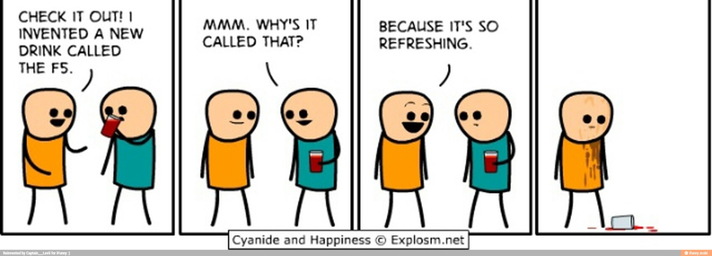 CHECK IT OUT! I
INVENTED A NEW
DRINK CALLED
THE FS.
MMM. WHY'S IT
CALLED THAT?
BECAUSE IT'S SO
REFRESHING.
5
Cyanide and Happiness © Explosm.net