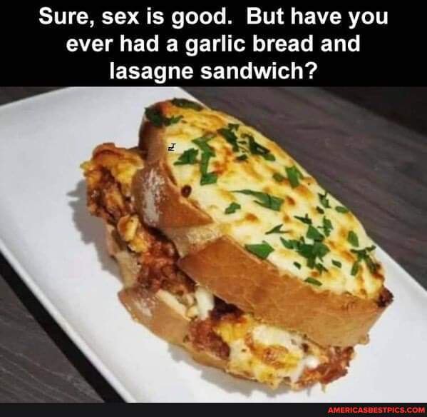 Sure, sex is good. But have you ever had a garlic bread and lasagne ...