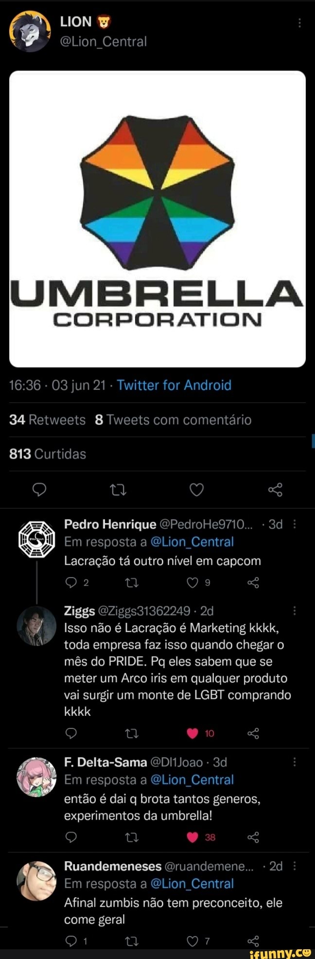 LION
QLion Central
UMBRELLA
CORPORATION
36 - 03 jun 21 - Twitter for Android
34 Retweets 8 Tweets com comentário
813 Curtidas
Pedro Henrique OPedroHe9710 3
Em resposta a Lion Central
Lacração tá outro nível em capcom
Ziggs OZ Isso não é Lacração é Marketing kkkk, toda empresa faz isso quando chegar o mês do PRIDE. Pq eles sabem que se meter um Arco iris em qualquer produto vai surgir um monte de LGBT comprando
kkkk
F. Delta-Sama QDl1Joao -
Em resposta a QGLion Central então é dai q brota tantos generos, experimentos da umbrella!
Ruandemeneses Oruandemene
Em resposta a Lion Central
Afinal zumbis não tem preconceito, ele come geral
