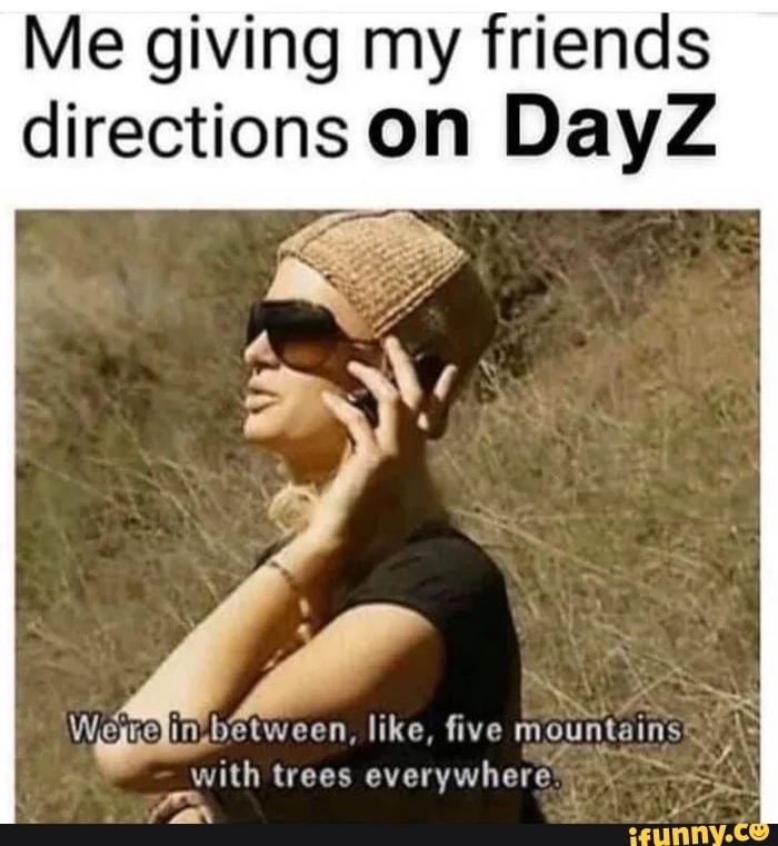 Me giving my friends directions on DayZ
ry
Werejin. between, like, five mountains
with trees everywhere