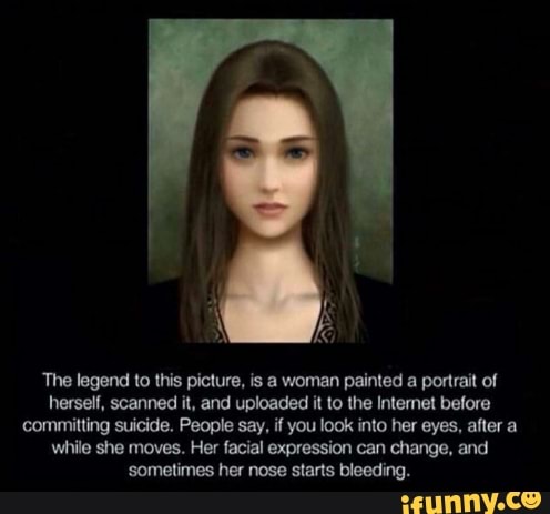 The legend to this picture, is a woman painted a portrait of
herself, scanned it, and uploaded it to the Intemet before
committing suicide. People say, if you look into her eyes, after a
while she moves. Her facial expression can change, and
'sometimes her nose starts bleeding.
