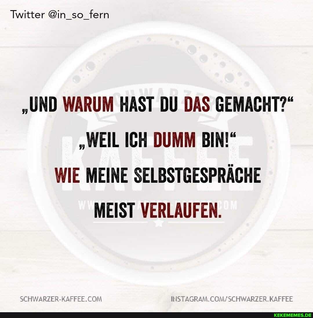 Twitter @in_so_fern
"UND WARUM HAST DU DAS GEMACHT?"
"WEIL ICH DUMM BIN!"
WIE MEINE SELBSTGESPRÄCHE MEIST VERLAUFEN.
SEHWARZER-RAFFEE.CON KAFFEE