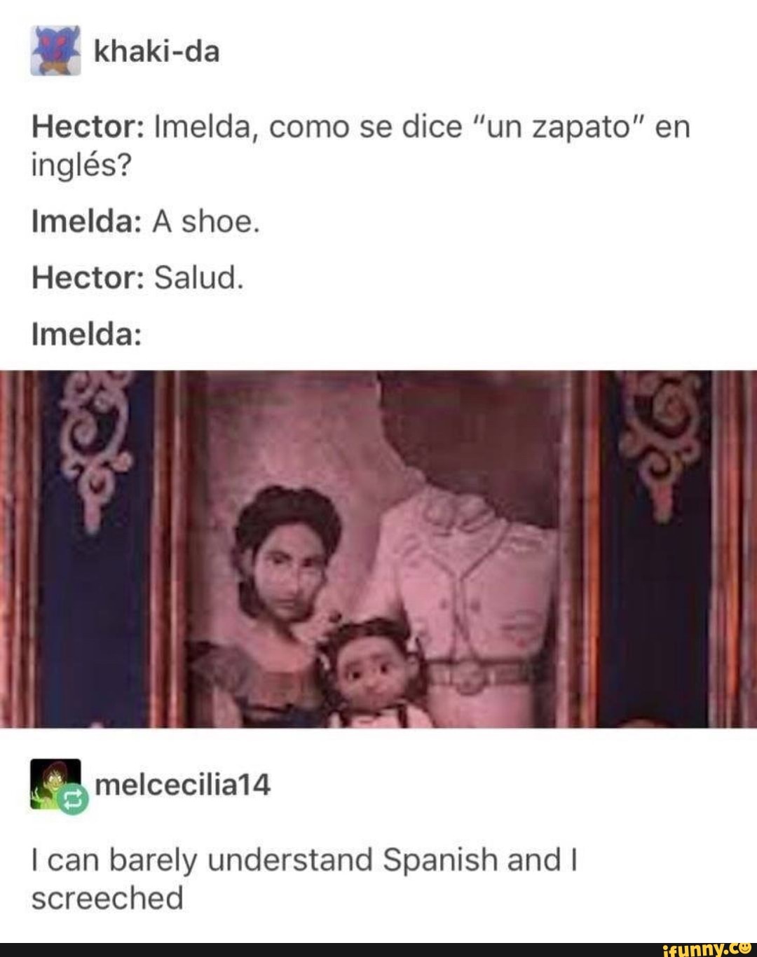 Hector: Imelda, como se dice "un zapato" en
inglés?
Imelda: A shoe.
Hector: Salud.
Imelda:
I can barely understand Spanish and I
screeched