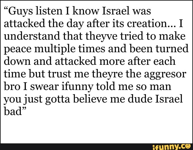 "Guys listen I know Israel was
attacked the day after its creation... I
understand that theyve tried to make
peace multiple times and been turned
down and attacked more
after each
time but trust me
theyre the aggresor
bro I swear ifunny told me so man
you just gotta believe me dude Israel
bad"