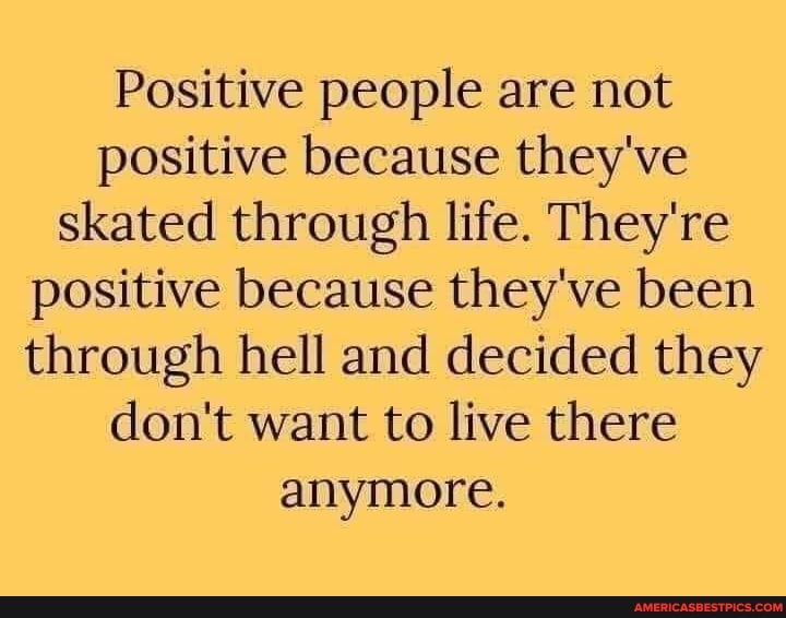 Positive people are not positive because they've skated through life. They're positive because they've been through hell and decided they don't want to live there anymore.