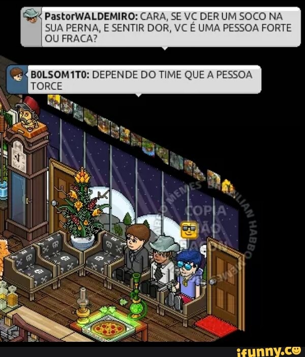 é PastorWALDEMIRO: CARA, SE VC DER UM SOCO NA
SUA PERNA, E SENTIR DOR, VC E UMA PESSOA FORTE
OU FRACA?
BOLSOM1TO: DEPENDE DO TIME QUE A PESS