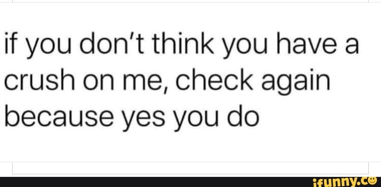 if you don't think you have a
crush on me, check again
because yes you do