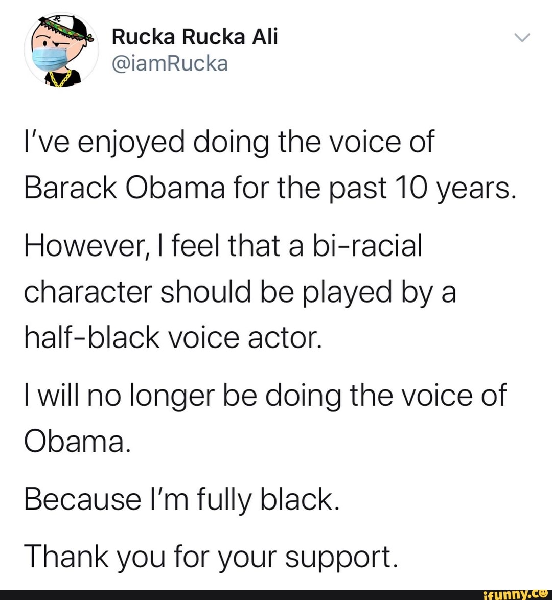 Ea Rucka Rucka Ali
o
I've enjoyed doing the voice of
Barack Obama for the past 10 years.
However, I feel that a bi-racial
character should be played by a
half-black voice actor.
I will no longer be doing the voice of
Obama.
Because I'm fully black.
Thank you for your support.