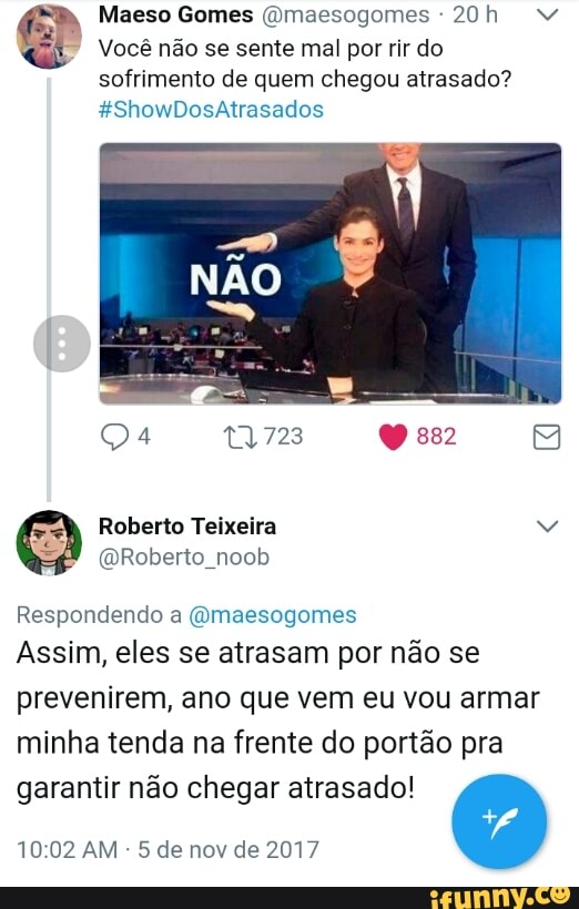Vocé nao se sente mal por rir do
sofrimento de quem chegou atrasado?
@Roberto_noob
Respondendo a (Omaesogomes
Assim, eles se atrasam por não se
prevenirem, ano que vem eu vou armar
minha tenda na frente do portão pra
garantir não chegar atrasado!
5 de nov de 2017
