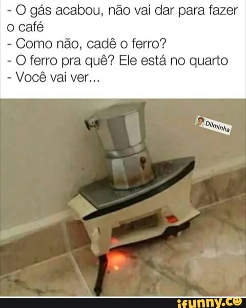 O gás acabou, não vai dar para fazer
o café
Como não, cadê o ferro?
O ferro pra quê? Ele está no qui