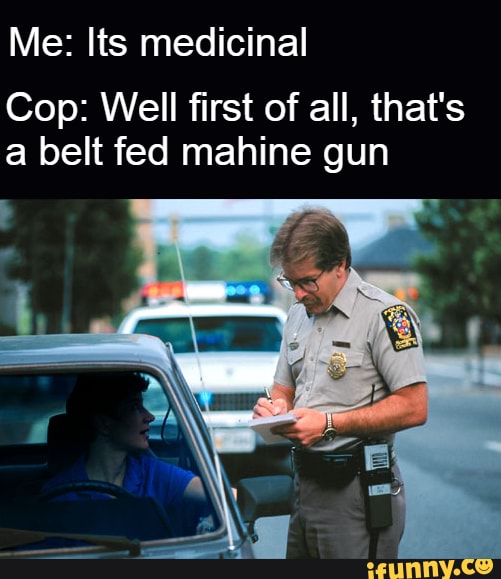 Me: Its medicinal
Cop: Well first of all, that's a belt fed mahine gun