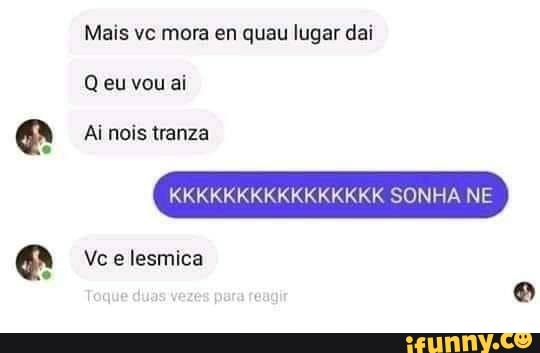 Mais vc mora en quau lugar dai
Q eu vou ai
Ai nois tranza
KK
SONHA NE
Vce lesmica
Teque