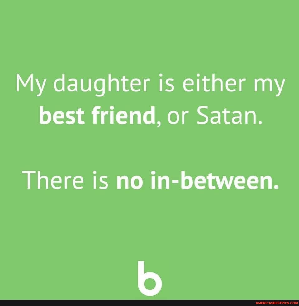 My daughter is either my best friend, or Satan.
There is no in-between.
bs