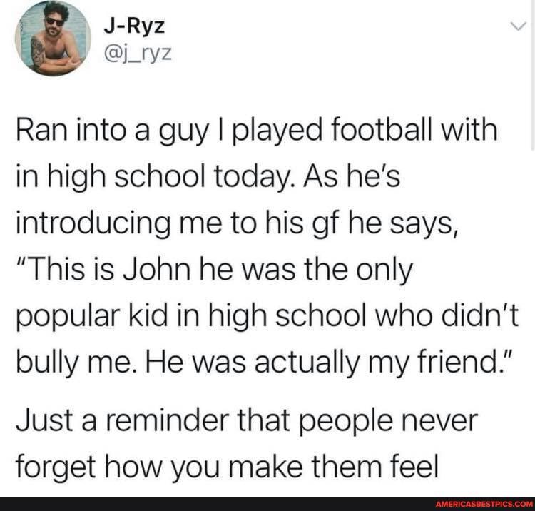 J-Ryz
Ran into a guy I played football with in high school today. As he's introducing me to his of he says,
"This is John he was the only popular kid in high school who didn't bully me. He was actually my friend."
Just a reminder that people never forget how you make them feel