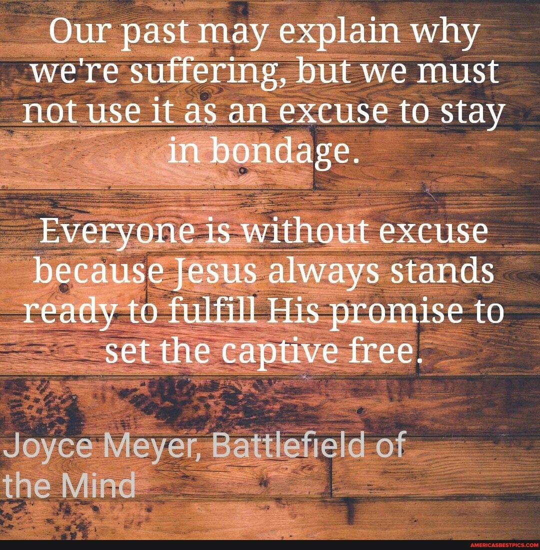 Our past may explain why were suffering, but we must not use it as an excuse to stay
Everyone without excuse because Jesus always stands ready to fulfill His promise to set the captive free.
Joyce Meyer, Battlefield of the Mind