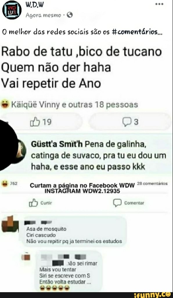 Agora O
O melhor das redes sociais são os
ftcomentários...
Rabo de tatu ,bico de tucano
Quem não der haha
Vai repetir de Ano Kaiqiié Vinny outras 18 pessoas
Giistt'a Smit'h Pena de galinha,
catinga de suvaco, pra tu eu dou um
haha, e esse ano eu passo kkk 7º? Curtam a página no Facebook WDW "comentários
Asa de mosquito
Ciri cascudo
Não vou repitir pq ja terminei os estudos
Siri se escreve com S
Então volta estudar