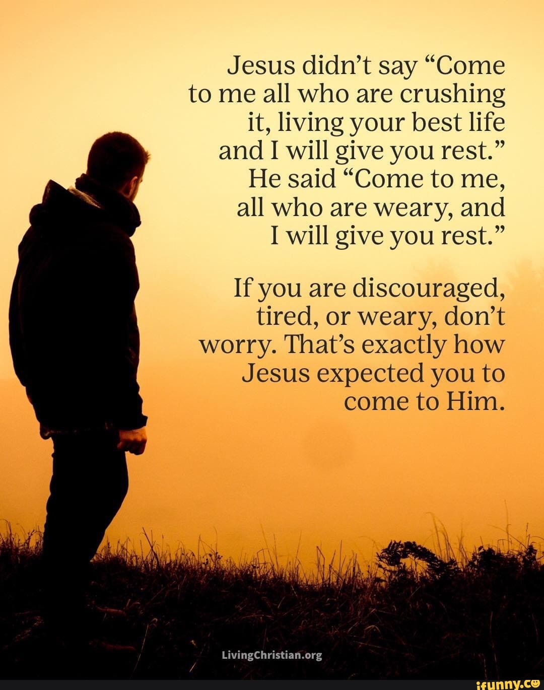 Jesus didn't say "Come
to me all who are crushing it, living your best life
and I will give you rest."
He said "Come to me,
all who are weary, and
will give you rest."
If you are discouraged, tired, or weary, don't worry. That's exactly how
Jesus expected you to come to Him.