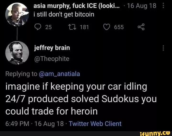 asia murphy, fuck ICE (looki... 16 Aug 18 i still don't get bitcoin
25
jeffrey brain
@Theophite
Replying to @am_anatiala
imagine if keeping your car idling produced solved Sudokus you
could trade for heroin
PM - 16 Aug 18 - Twitter Web Client