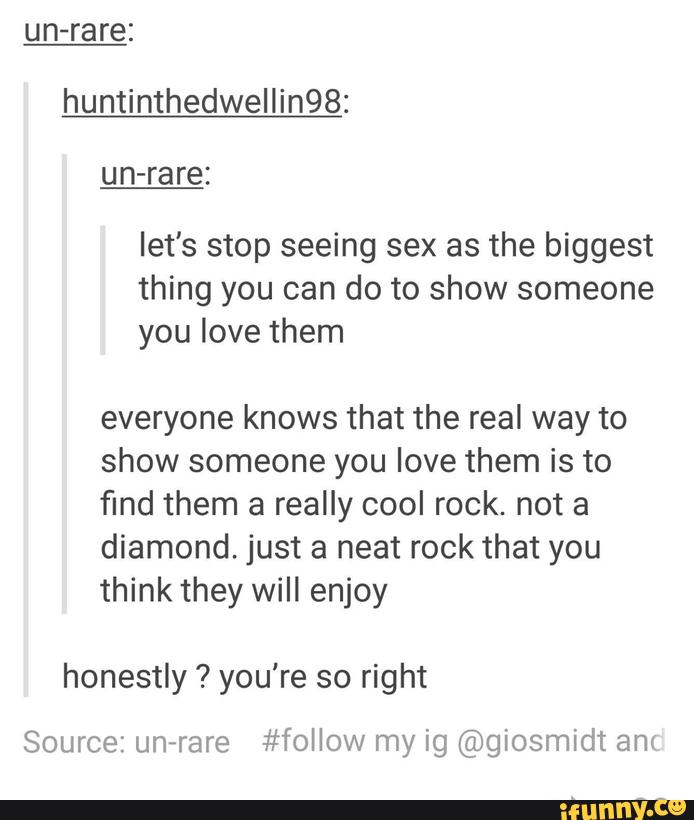 un-rare:
huntinthedwellin98:
let's stop seeing sex as the biggest
thing you can do to show someone
you love them
everyone knows that the real way to
show someone you love them is to
find them a really cool rock. not a
diamond. just a neat rock that you
think they will enjoy
honestly ? you're so right
Source: unirare #follow my ig @giosmidt am