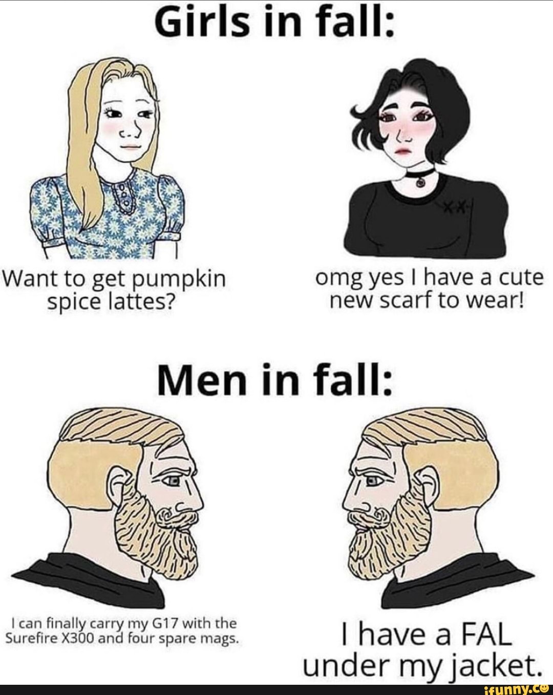 Girls in fall:
Want to get pumpkin omg yes I have a cute spice lattes? new scarf to wear!
Men in fall:
can finally carry my with the
Surefire X300 and four spare mags. I have FAL under my jacket.