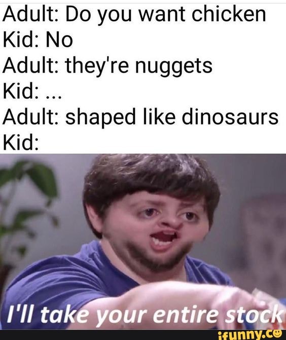 Adult: Do you want chicken
Kid: No
Adult: they're nuggets
Kid:
Adult: shaped like dinosaurs
Kid:
take your entire stock