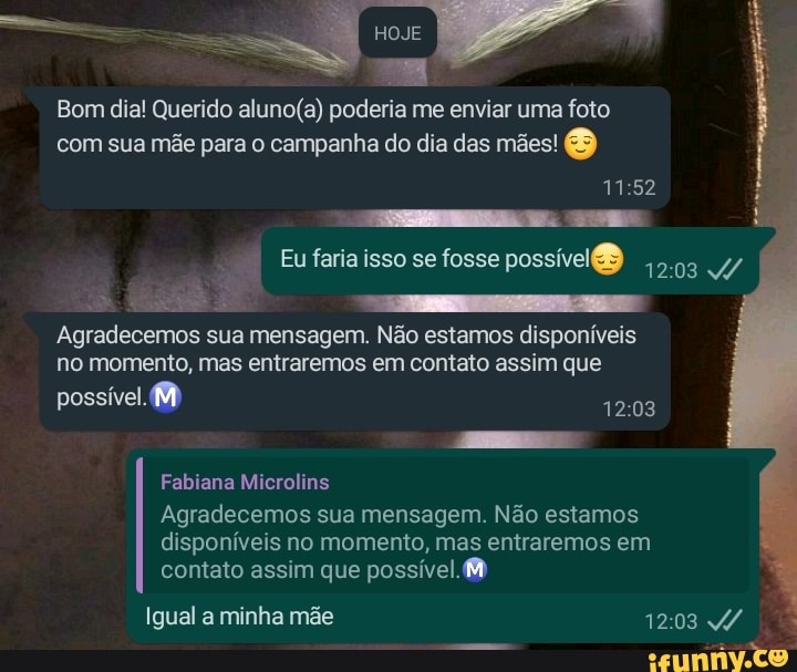 Bom dia! Querido poderia me enviar uma foto com sua mãe para o campanha do dia das mães!
1152
Eu faria isso se fosse possível
Agradecemos sua mensagem. Não n. estamos disponíveis
1203 no momento, mas entraremos em contato assim que possível.
Fabiana Microlins
Agradecemos sua mensagem. Não estamos disponíveis no momento, mas entraremos em contato assim que possível.
Igual a minha mãe