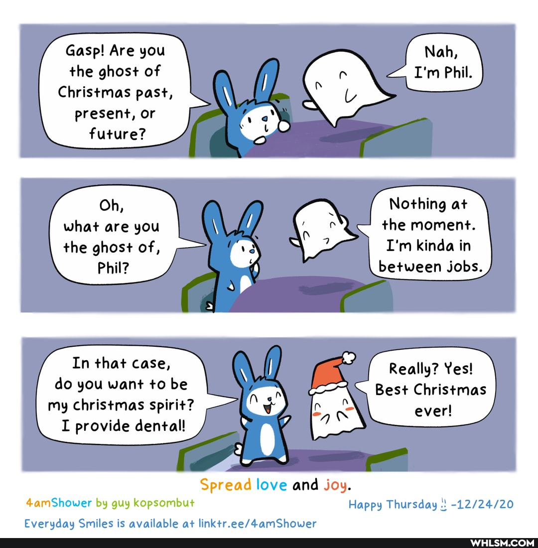 Gasp! Are you the ghost of
Christmas past, present, or future?
Oh, Nothing at what are you the moment.
the ghost of, I'm kinda in
Phil? between jobs.
In that case, Really? Yes! do you want to be Best Christmas my christmas spirit? ever!
I provide dental
Spread love and joy.
4amShower by guy kopsombut Happy Thursday
Everuday Smiles is available at