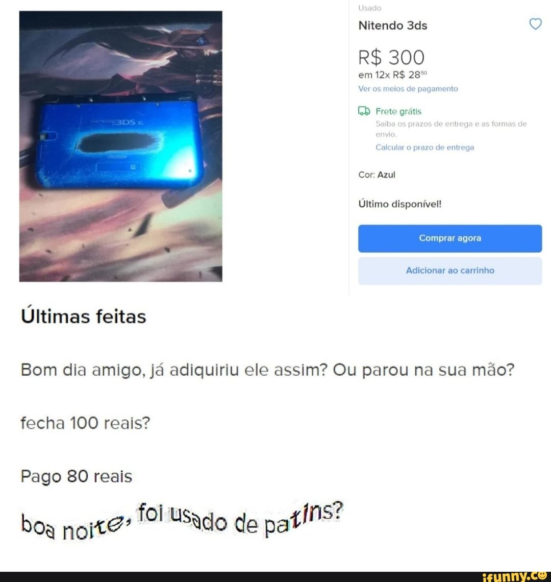 Nitendo Q
R$ 300 em R$ 28
Ver os meios de pagamento
EB
CD Frete grátis
lar prazo de entrega
Cor: Azul
Último disponível!
Comprar agora
Adicionar ao carrinho
Últimas feitas
Bom dia amigo, já adiquiriu ele assim? Ou parou na sua mão? fecha 100 reais?
Pago 80 reais
boa noite: Usado de patins?