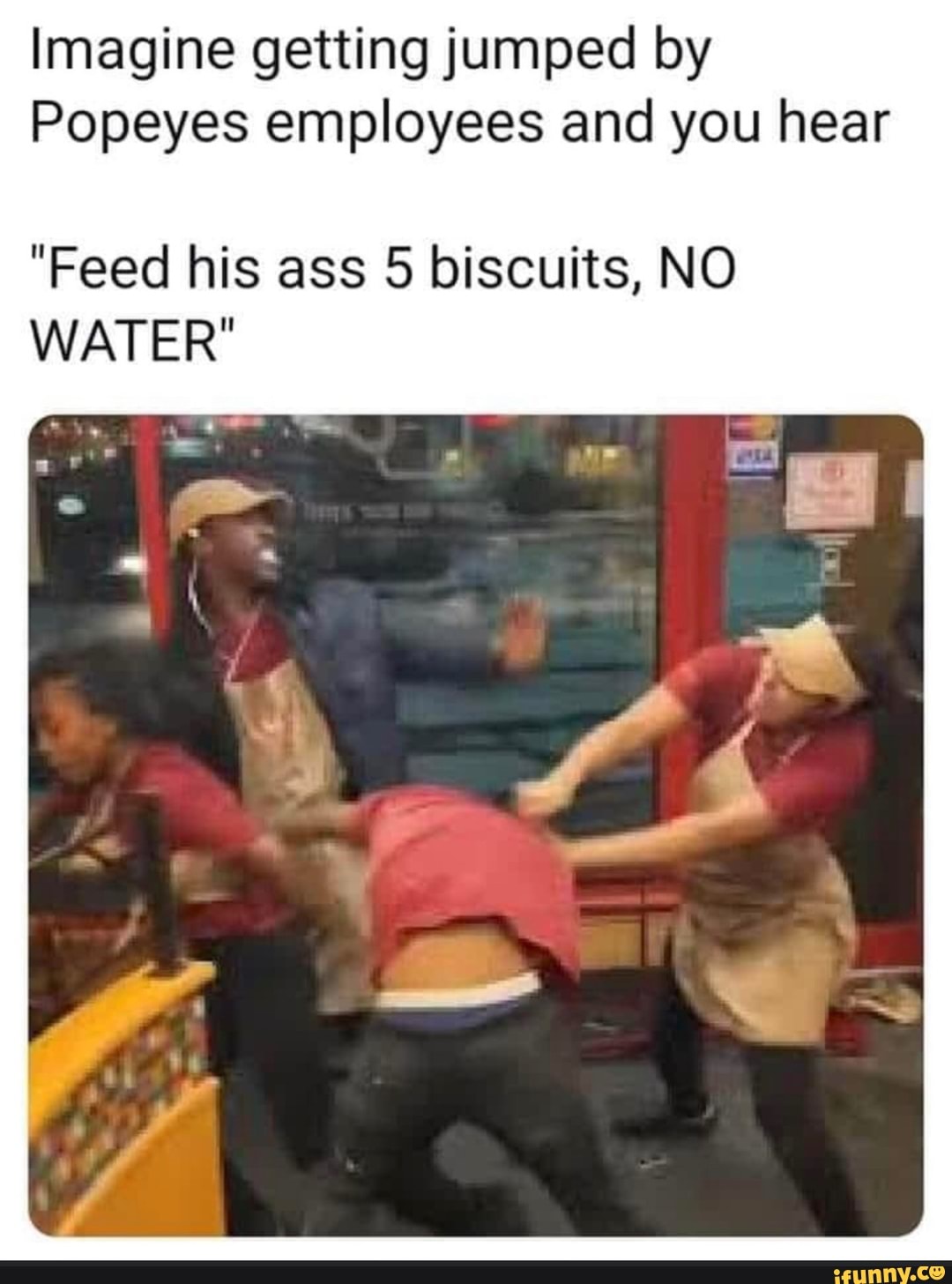Imagine getting jumped by
Popeyes employees and you hear
"Feed his ass 5 biscuits, NO
WATER"
