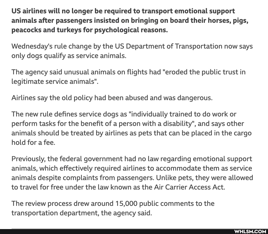 US airlines will no longer be required to transport emotional support animals after passengers insisted on bringing on board their horses, pigs, peacocks and turkeys for psychological reasons.
Wednesday's rule change by the US Department of Transportation now says only dogs qualify as service animals.
The agency said unusual animals on flights had "eroded the public trust in legitimate service animals".
Airlines say the old policy had been abused and was dangerous.
The new rule defines service dogs as "individually trained to do work or perform tasks for the benefit of a person with a disability", and says other animals should be treated by airlines as pets that can be placed in the cargo hold for a fee.
Previously, the federal government had no law regarding emotional support animals, which effectively required airlines to accommodate them as service animals despite complaints from passengers. Unlike pets, they were allowed to travel for free under the law known as the Air Carrier Access Act.
The review process drew around 15,000 public comments to the transportation department, the agency said.