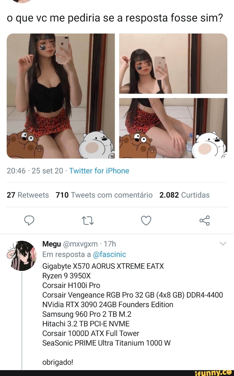 o que vc me pediria se a resposta fosse sim?
- 25 set 20 - Twitter for iPhone
27 Retweets 710 Tweets com comentário 2.082 Curtidas
Megu (Omxvgxm
Em resposta a Qfascinic
Gigabyte X570 AORUS XTREME EATX
Ryzen 3950X
Corsair H100i Pro
Corsair Vengeance RGB Pro 32 GB GB) DDR4-4400
NVidia RTX 3090 24GB Founders Edition
Samsung 960 Pro 2 TB
Hitachi 3.2 TB PCHE NVME
Corsair 1000D ATX Full Tower
SeaSonic PRIME Ultra Titanium 1000 W
obrigado!