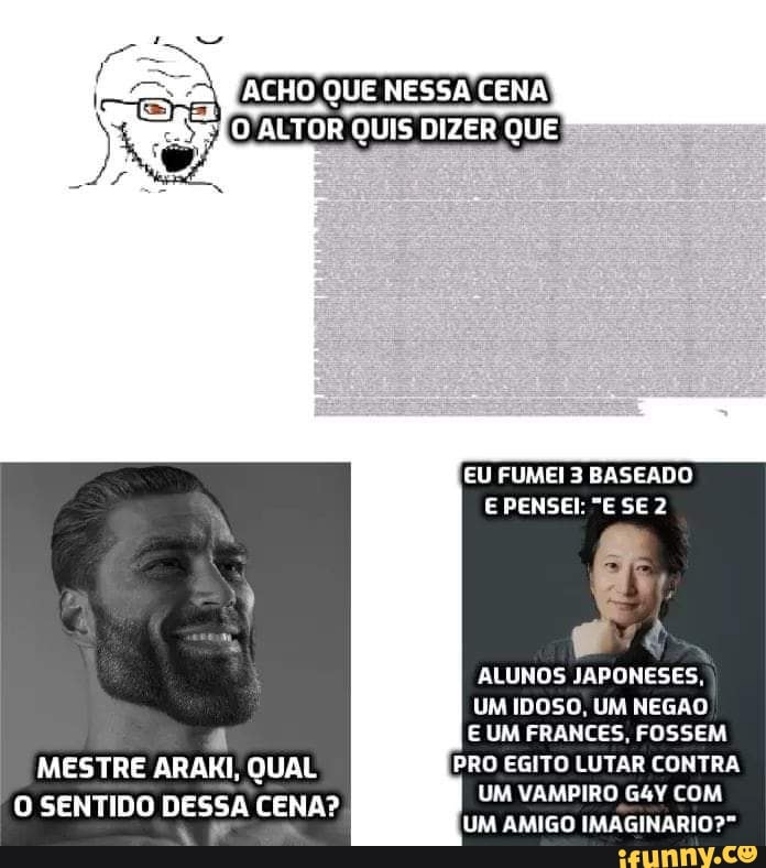 ACHO QUE NESSA CENA ALTOR QUIS DIZER QUE
EU FUMEI 3 BASEADO E PENSEI: "E SE 2
ALUNOS JAPONESES,
UM IDOSO, UM NEGAO
E UM FRANCES, FOSSEM MESTRE ARAKI, QUAL PRO EGITO LUTAR CONTRA O SENTIDO DESSA CENA? UM VAMPIRO AMIGO COM
UM AMIGO IMAGINARIO?"