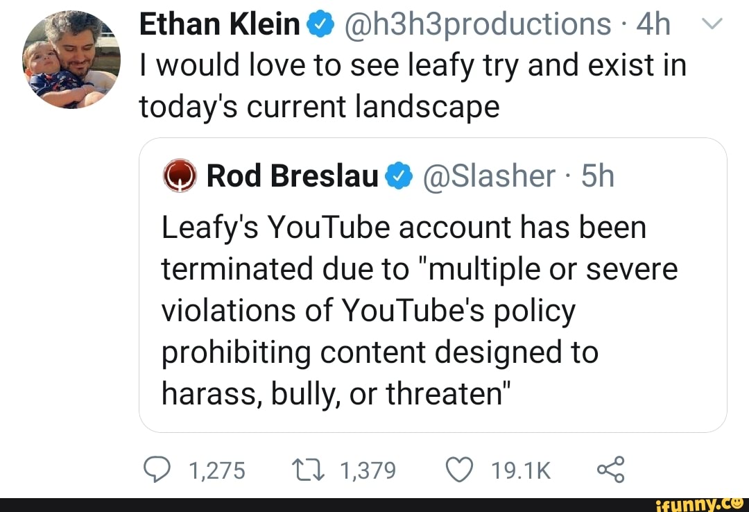 Ethan Klein @h3h3productions
I would love to see leafy try and exist in today's current landscape
@ Rod Breslau @Slasher Sh
Leafy's YouTube account has been terminated due to "multiple or severe violations of YouTube's policy prohibiting content designed to harass, bully, or threaten"
1275 11379 191k &