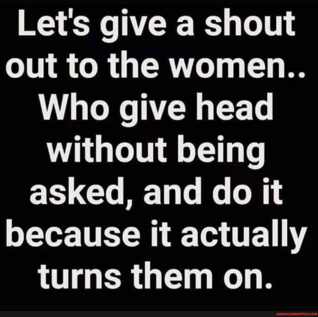 Let's give a shout out to the women..
Who give head without being asked, and do it because it actually turns them on.