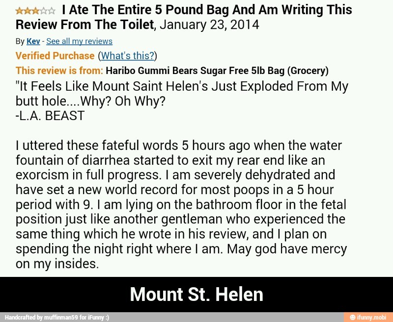 I Ate The Entire 5 Pound Bag And Am Writing This
Review From The Toilet, January 23, 2014
See all my review (what's this)
e
Haribo Gummi Bears Sugar Free 5lb Bag (Grocery)
Feels
Like Mount Saint Helen's Just Exploded From My
I uttered these fateful words 5 hours ago when the water
fountain of diarrhea started to exit my rear end like an
exorcism in full progress. I am severely dehydrated and
have set a new world record for most poops in a 5 hour
period with 9. I am lying on the bathroom floor in the fetal
position just like another gentleman who experienced the
same thing which he wrote in his review, and I plan on
spending the night right where I am. May god have mercy
on my insides.
Mount St. Helen - Mount St. Helen