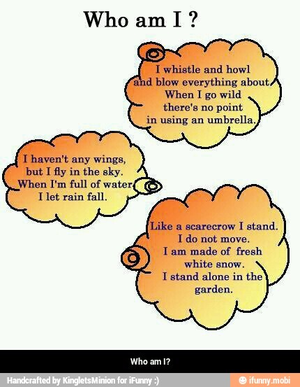 I whistle and howl
and blow everything about,
When I
go wild
there's no
point
in using an
umbrella,
Thaven't any wings,
but I fly in the sky.
When I'm full of
water
Tlet rain fall
Ido not move.
Tam made of fresh
white snow.
I stand alone in the
garden. - Who am I?