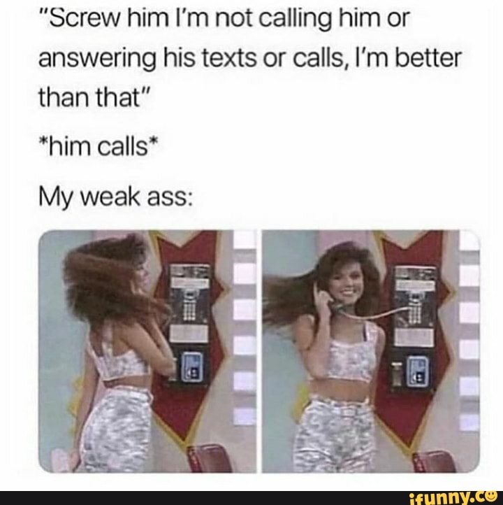 "Screw him I'm not calling him or answering his texts or calls, I'm better than that"
*him calls*
My weak ass: