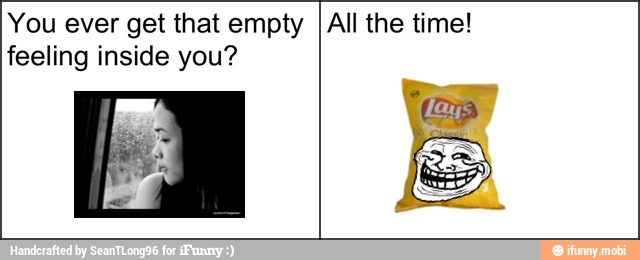 You ever get that empty
feeling inside you?
All the time!