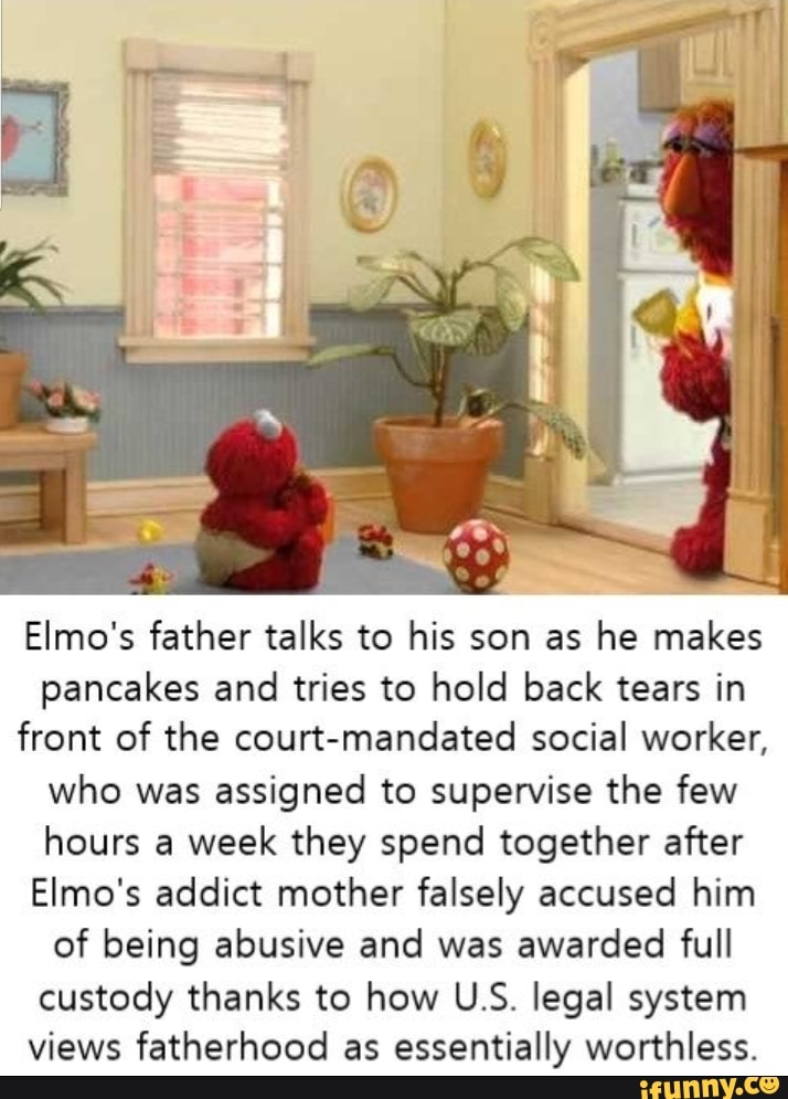 Elmo's father talks to his son as he makes
pancakes and tries to hold back tears in
front of the court-mandated social worker,
who was assigned to supervise the few
hours a
week they spend together after
Elmo's addict mother falsely accused him
of being abusive and was awarded full
custody thanks to how U.S. legal system
views fatherhood as essentially worthless.