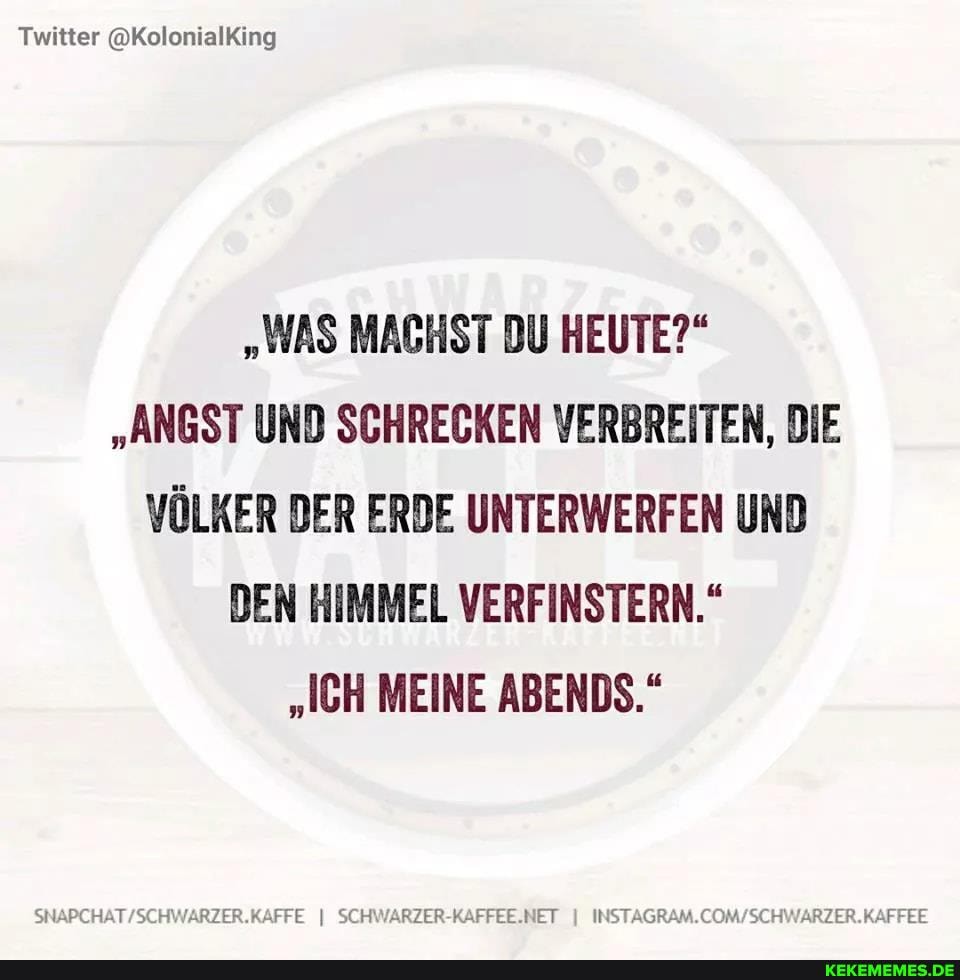 Twitter (@KolonialKing
"WAS MACHST DU HEUTE?"
"ANGST UND SCHRECKEN VERBREITEN, DIE VÖLKER DER ERDE UNTERWERFEN UND DEN HIMMEL VERFINSTERN."
"ICH MEINE ABENDS."
SCHWARZER-KAFFEE.NET