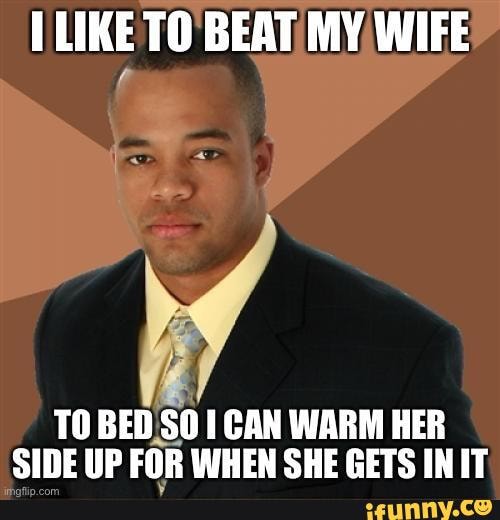 ILIKE TO BEAT MY WIFE
TO BED SO I CAN WARM HER SIDE UP FOR WHEN SHE GETS INIT