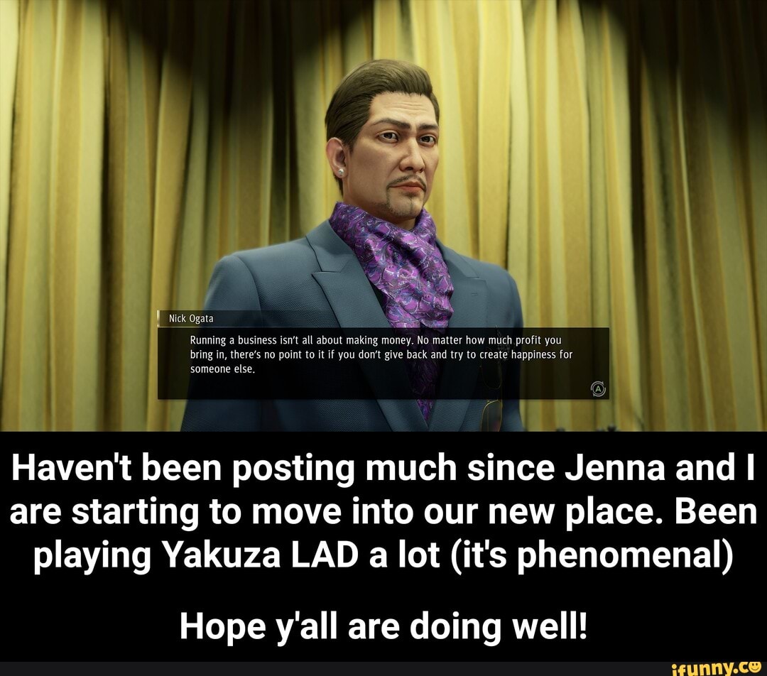 Nick Ogata
Running a business isn't all about making money. No matter how much profit you bring in, there's no point to it if you don't give back and try to create happiness for someone else.
1 a
Haven't been posting much since Jenna and I
are starting to move into our new place. Been playing Yakuza LAD a lot (it's phenomenal)
Hope y'all are doing well! - Hope y'all are doing well!