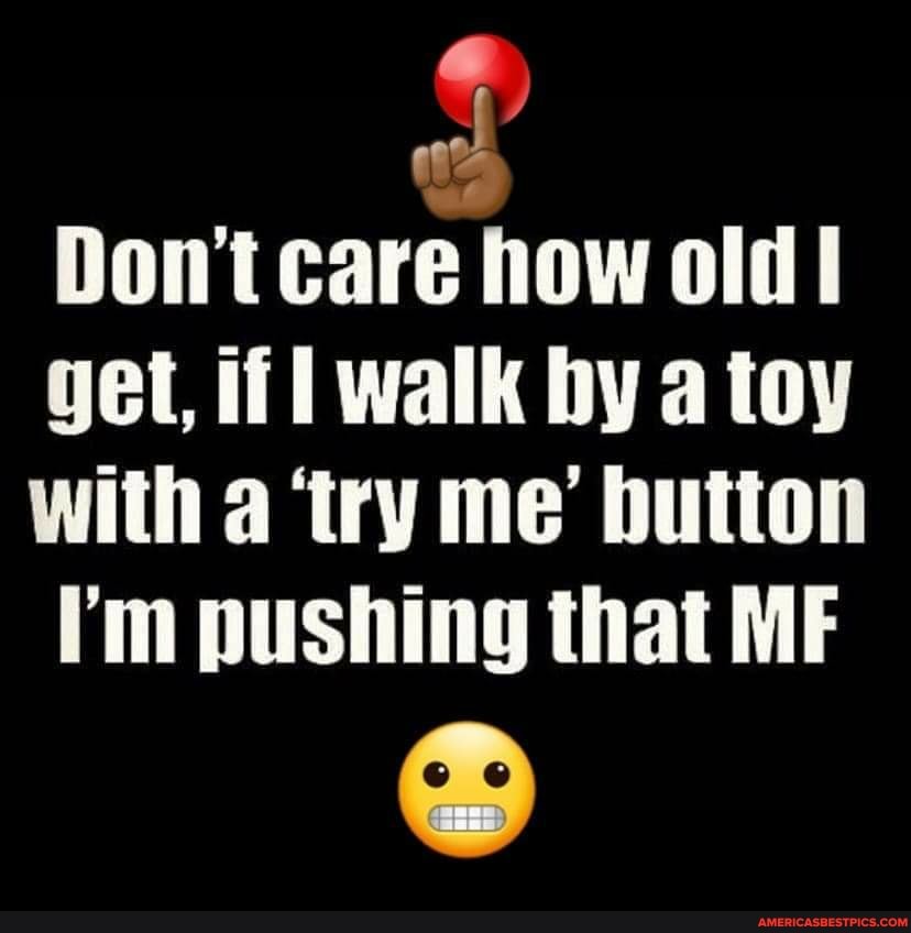Don't care how old
get, if walk by a toy with a 'try me' button
"rh pushing that MF