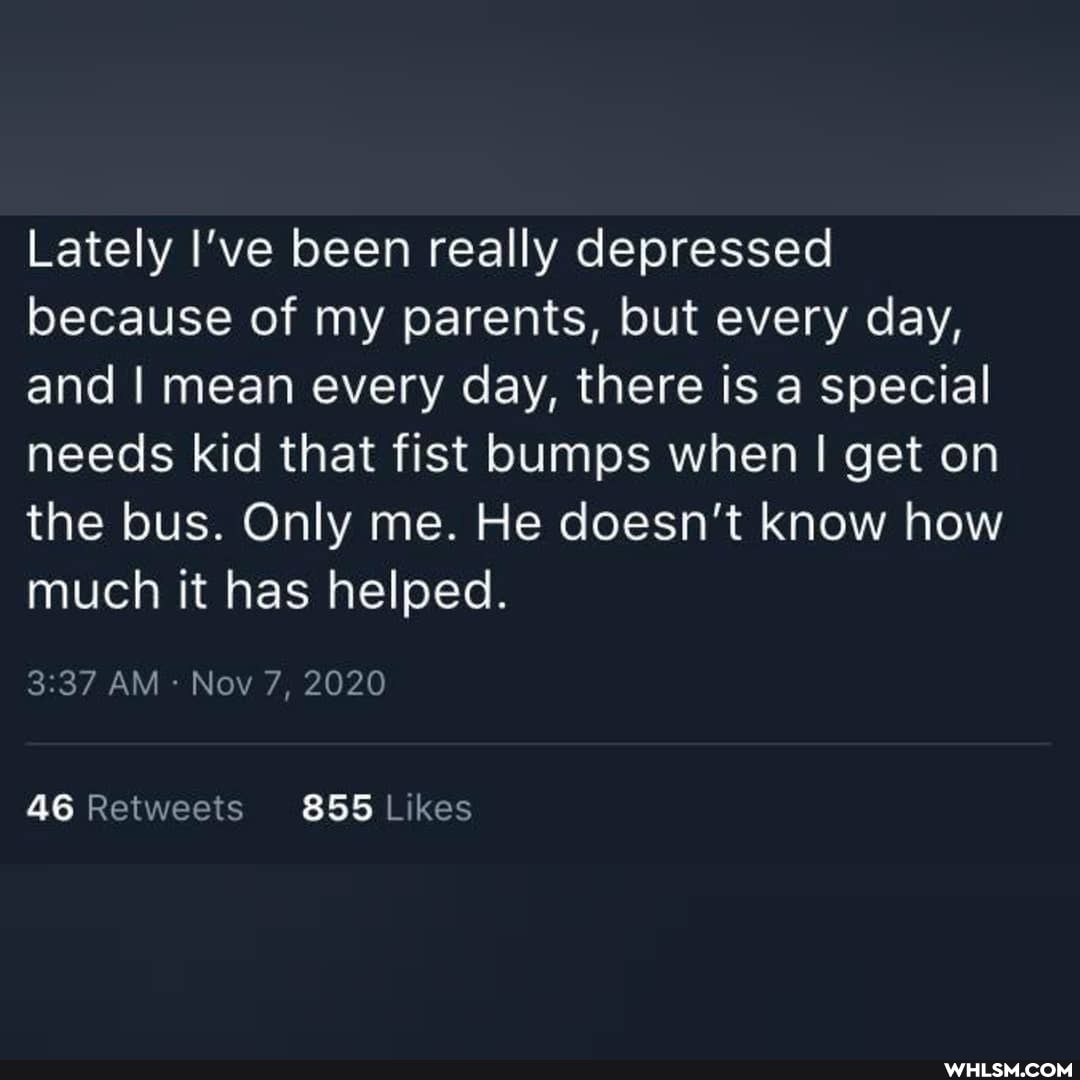 Lately I've been really depressed because of my parents, but every day, and I mean every day, there is a special needs kid that fist bumps when I get on the bus. Only me. He doesn't know how much it has helped.
AM Nov 7, 2020
46