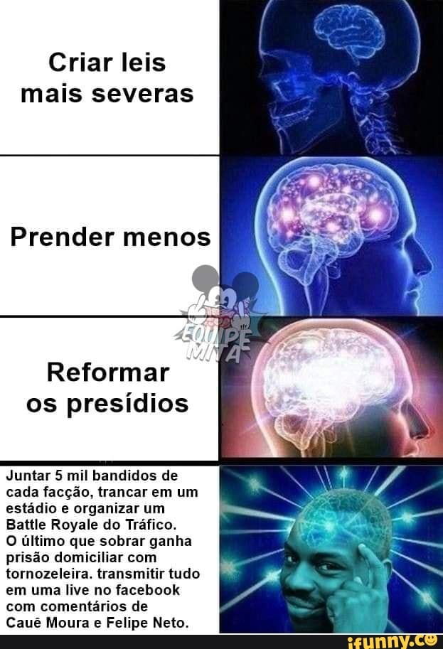 Criar leis
mais severas
Prender menos
Ni fode
os presídios
Juntar 5 mil bandidos de
cada facção, trancar em um
estádio e organizar um
Battle Royale do Tráfico.
O último que sobrar ganha
prisão domiciliar com
tornozeleira. transmitir tudo
em uma live no facebook
com comentários de
Cauê Moura e Felipe Neto.