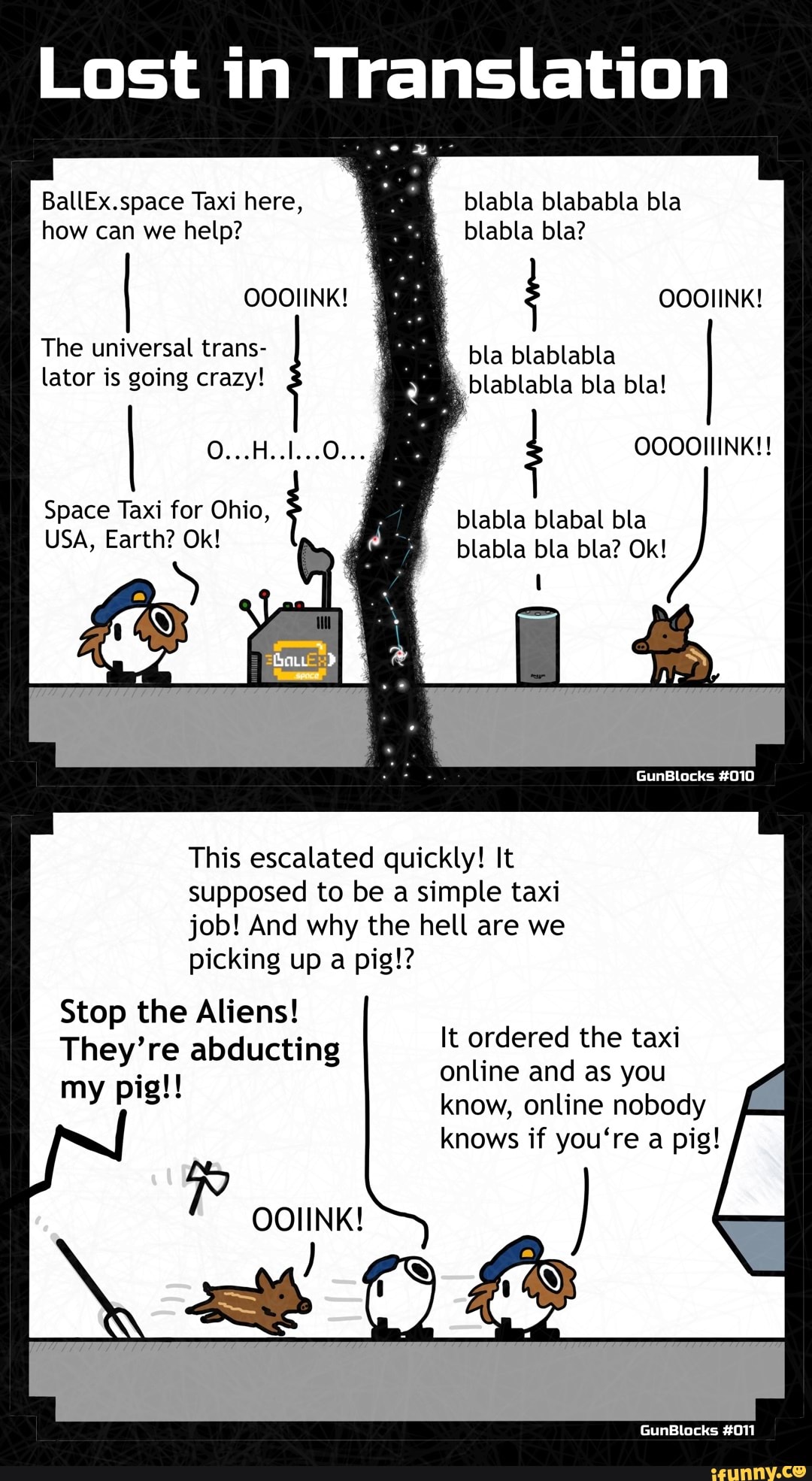Lost in Translation
BallEx.space Taxi here, how can we help?
OOOIINK!
The universal trans- lator is going crazy!
O...H..1...0...
Space Taxi for Ohio,
USA, Earth? Ok!
blabla blababla bla blabla bla?
OOOIINK! bla blablabla
blablabla bla bla!
; OOOOIIINK!!
blabla blabal bla
blabla bla bla? Ok!
GunBlocks #010
This escalated quickly! It supposed to be a simple taxi job! And why the hell are we
picking up a pig!?
Stop the Aliens!
They're abducting my pig!!
It ordered the taxi online and as you know, online nobody knows if you're a pig!
GunBlocks #011