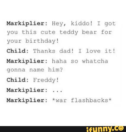 Haxkipliar: Hey, kiddo! I got
you this cute teddy beat for
your birthday!
child: Thanks dad! ! love it!
Narkiplilzz haha so Whatcha
gonna name
him?
Mazkiplíezz 'war flashbacks'